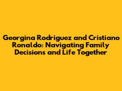 Georgina Rodriguez and Cristiano Ronaldo: Navigating Family Decisions and Life Together