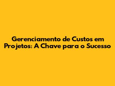 Gerenciamento de Custos em Projetos: A Chave para o Sucesso