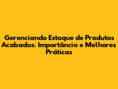 Gerenciando Estoque de Produtos Acabados: Importância e Melhores Práticas
