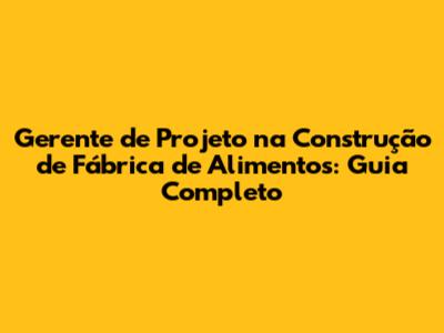 Gerente de Projeto na Construção de Fábrica de Alimentos: Guia Completo