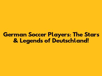 German Soccer Players: The Stars & Legends of Deutschland!