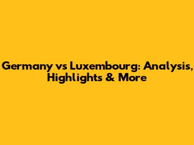 Germany vs Luxembourg: Analysis, Highlights & More