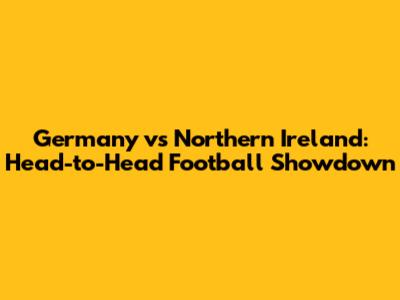 Germany vs Northern Ireland: Head-to-Head Football Showdown