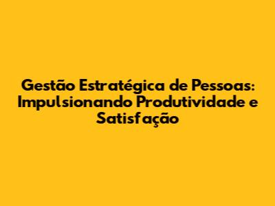 Gestão Estratégica de Pessoas: Impulsionando Produtividade e Satisfação