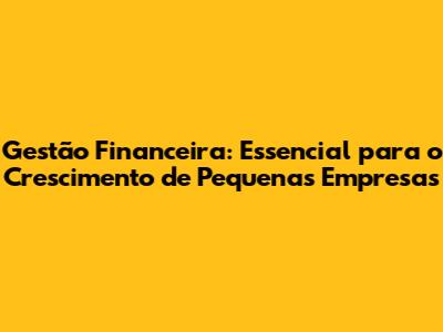 Gestão Financeira: Essencial para o Crescimento de Pequenas Empresas