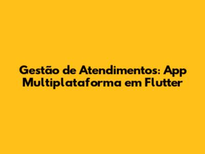 Gestão de Atendimentos: App Multiplataforma em Flutter