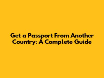 Get a Passport From Another Country: A Complete Guide