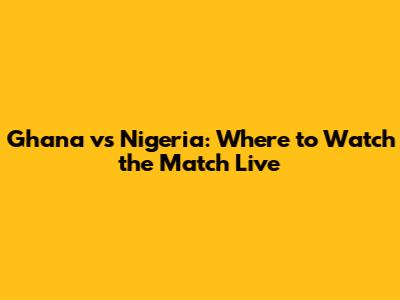 Ghana vs Nigeria: Where to Watch the Match Live