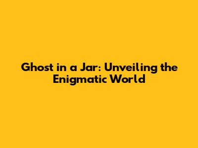 Ghost in a Jar: Unveiling the Enigmatic World