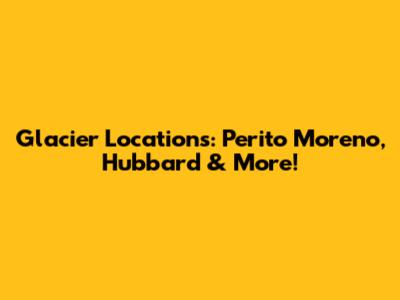 Glacier Locations: Perito Moreno, Hubbard & More!