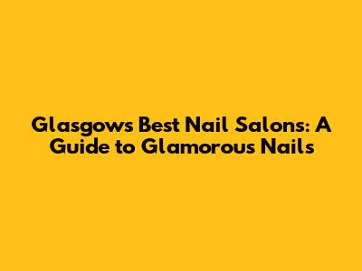 Glasgow's Best Nail Salons: A Guide to Glamorous Nails