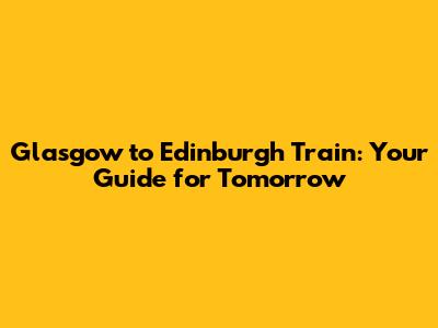 Glasgow to Edinburgh Train: Your Guide for Tomorrow