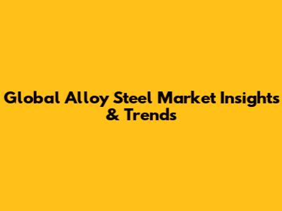 Global Alloy Steel Market Insights & Trends