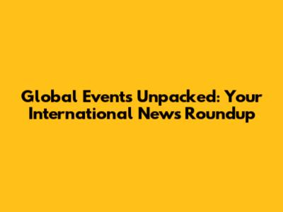 Global Events Unpacked: Your International News Roundup