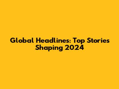 Global Headlines: Top Stories Shaping 2024