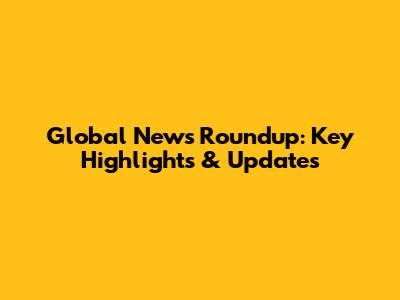 Global News Roundup: Key Highlights & Updates