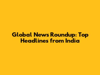 Global News Roundup: Top Headlines from India