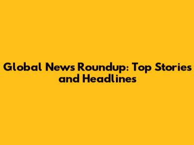 Global News Roundup: Top Stories and Headlines