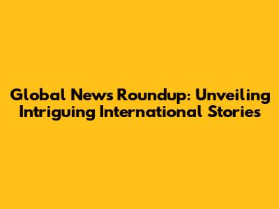 Global News Roundup: Unveiling Intriguing International Stories