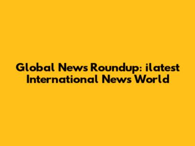 Global News Roundup: ilatest International News World