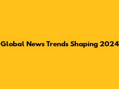 Global News Trends Shaping 2024