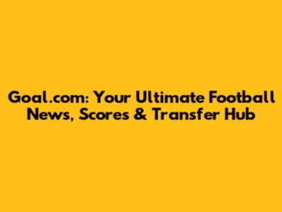 Goal.com: Your Ultimate Football News, Scores & Transfer Hub