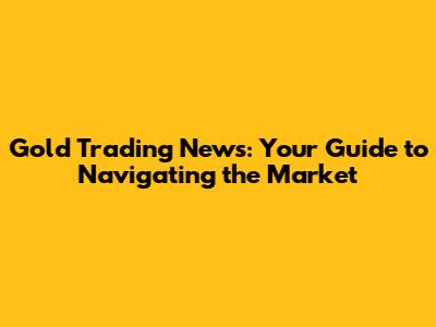 Gold Trading News: Your Guide to Navigating the Market