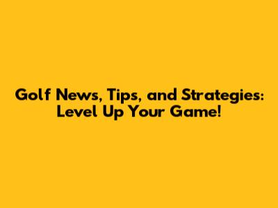 Golf News, Tips, and Strategies: Level Up Your Game!