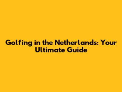 Golfing in the Netherlands: Your Ultimate Guide