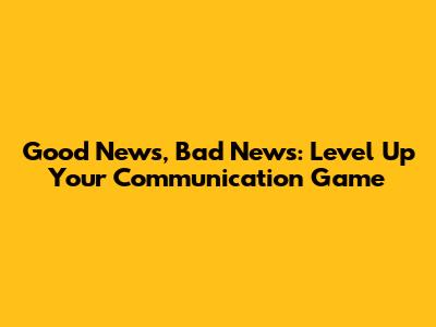 Good News, Bad News: Level Up Your Communication Game