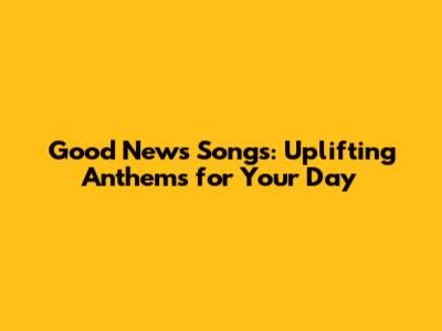 Good News Songs: Uplifting Anthems for Your Day