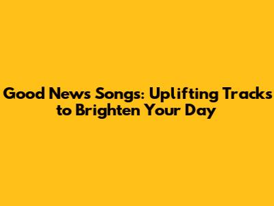 Good News Songs: Uplifting Tracks to Brighten Your Day