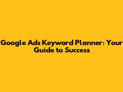 Google Ads Keyword Planner: Your Guide to Success