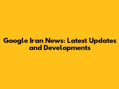 Google Iran News: Latest Updates and Developments