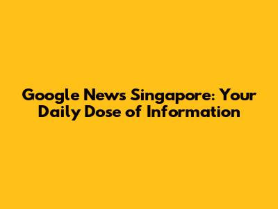 Google News Singapore: Your Daily Dose of Information