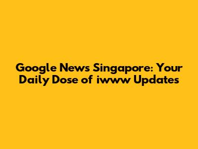 Google News Singapore: Your Daily Dose of iwww Updates