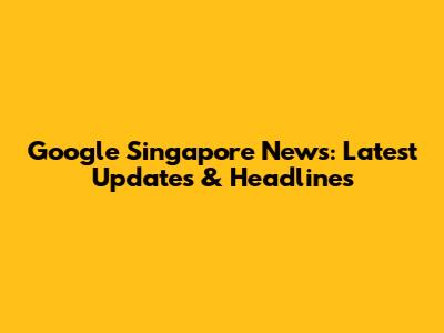 Google Singapore News: Latest Updates & Headlines