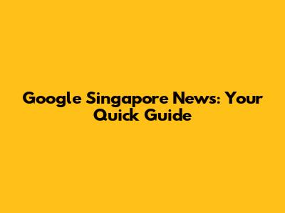 Google Singapore News: Your Quick Guide