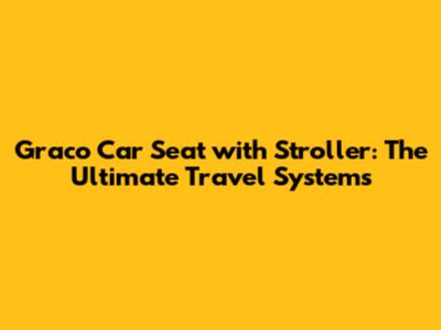 Graco Car Seat with Stroller: The Ultimate Travel Systems