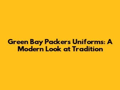 Green Bay Packers Uniforms: A Modern Look at Tradition