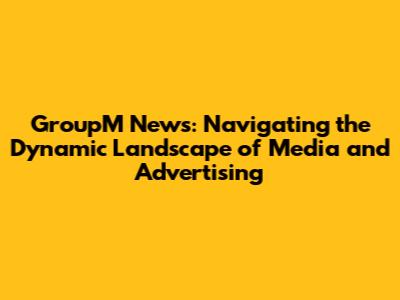 GroupM News: Navigating the Dynamic Landscape of Media and Advertising