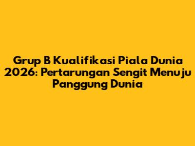 Grup B Kualifikasi Piala Dunia 2026: Pertarungan Sengit Menuju Panggung Dunia