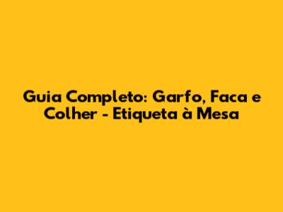 Guia Completo: Garfo, Faca e Colher - Etiqueta à Mesa