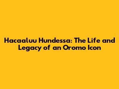 Hacaaluu Hundessa: The Life and Legacy of an Oromo Icon
