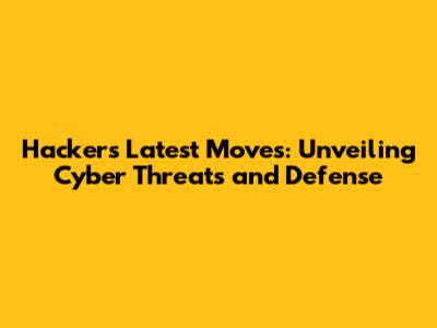 Hacker's Latest Moves: Unveiling Cyber Threats and Defense