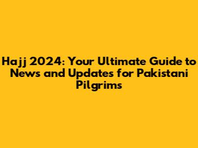 Hajj 2024: Your Ultimate Guide to News and Updates for Pakistani Pilgrims