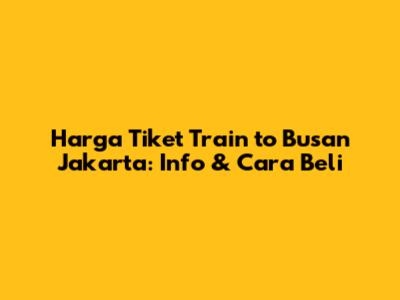 Harga Tiket Train to Busan Jakarta: Info & Cara Beli