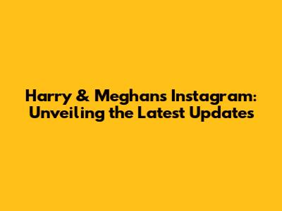 Harry & Meghan's Instagram: Unveiling the Latest Updates