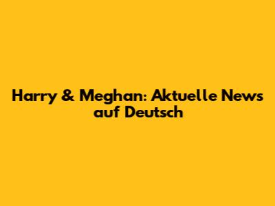 Harry & Meghan: Aktuelle News auf Deutsch