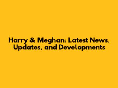 Harry & Meghan: Latest News, Updates, and Developments